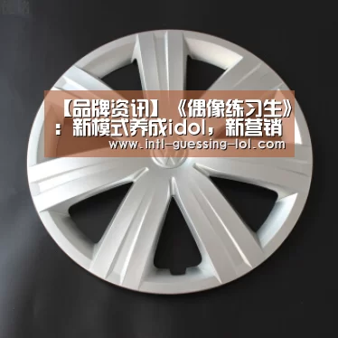 【品牌资讯】《偶像练习生》：新模式养成idol，新营销养成品